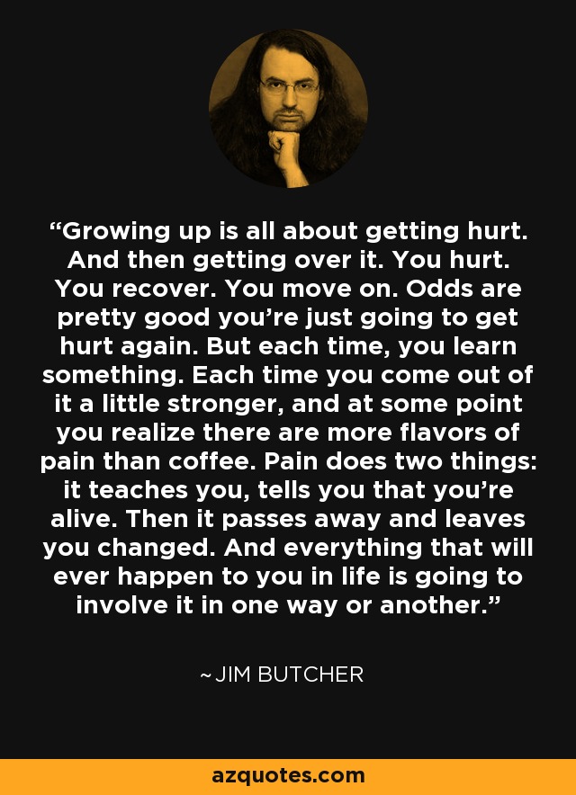 Growing up is all about getting hurt. And then getting over it. You hurt. You recover. You move on. Odds are pretty good you're just going to get hurt again. But each time, you learn something. Each time you come out of it a little stronger, and at some point you realize there are more flavors of pain than coffee. Pain does two things: it teaches you, tells you that you're alive. Then it passes away and leaves you changed. And everything that will ever happen to you in life is going to involve it in one way or another. - Jim Butcher
