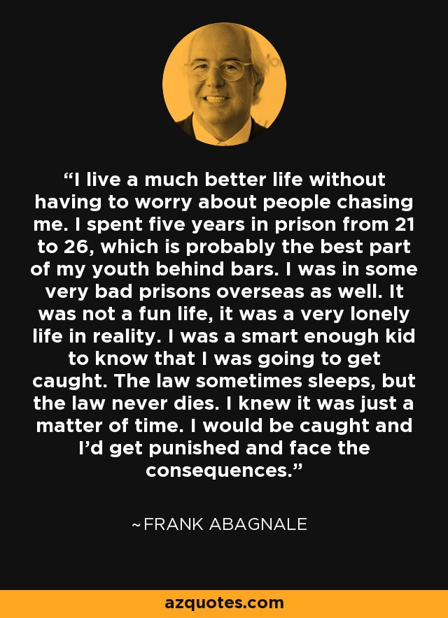 I live a much better life without having to worry about people chasing me. I spent five years in prison from 21 to 26, which is probably the best part of my youth behind bars. I was in some very bad prisons overseas as well. It was not a fun life, it was a very lonely life in reality. I was a smart enough kid to know that I was going to get caught. The law sometimes sleeps, but the law never dies. I knew it was just a matter of time. I would be caught and I'd get punished and face the consequences. - Frank Abagnale