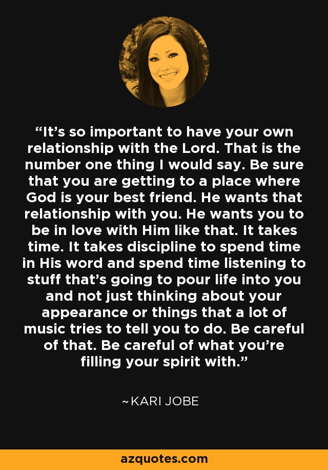 It's so important to have your own relationship with the Lord. That is the number one thing I would say. Be sure that you are getting to a place where God is your best friend. He wants that relationship with you. He wants you to be in love with Him like that. It takes time. It takes discipline to spend time in His word and spend time listening to stuff that's going to pour life into you and not just thinking about your appearance or things that a lot of music tries to tell you to do. Be careful of that. Be careful of what you're filling your spirit with. - Kari Jobe