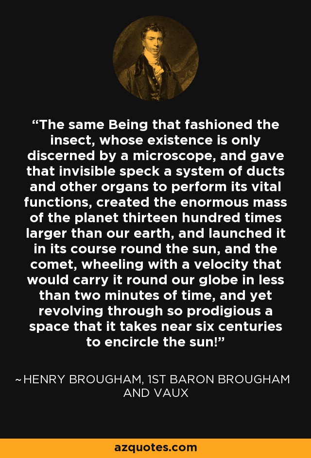 The same Being that fashioned the insect, whose existence is only discerned by a microscope, and gave that invisible speck a system of ducts and other organs to perform its vital functions, created the enormous mass of the planet thirteen hundred times larger than our earth, and launched it in its course round the sun, and the comet, wheeling with a velocity that would carry it round our globe in less than two minutes of time, and yet revolving through so prodigious a space that it takes near six centuries to encircle the sun! - Henry Brougham, 1st Baron Brougham and Vaux