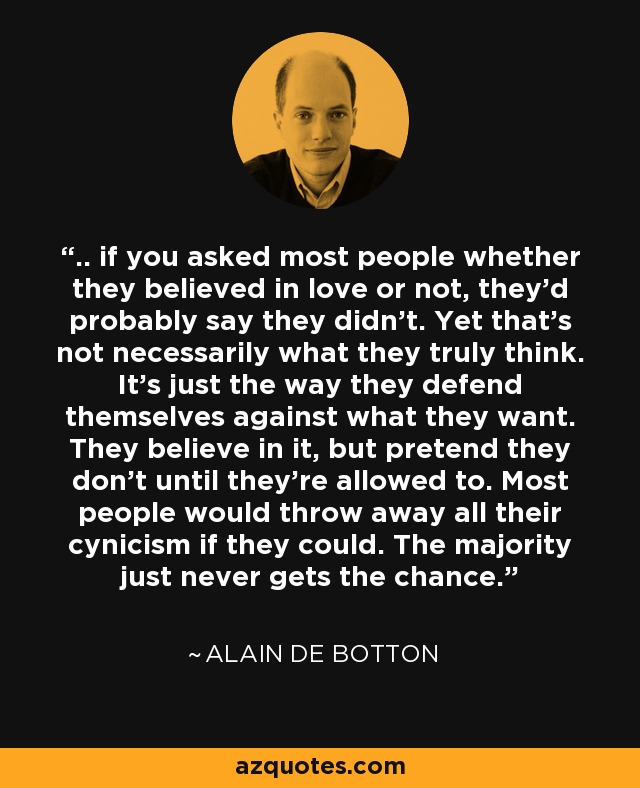 .. if you asked most people whether they believed in love or not, they’d probably say they didn’t. Yet that’s not necessarily what they truly think. It’s just the way they defend themselves against what they want. They believe in it, but pretend they don’t until they’re allowed to. Most people would throw away all their cynicism if they could. The majority just never gets the chance. - Alain de Botton