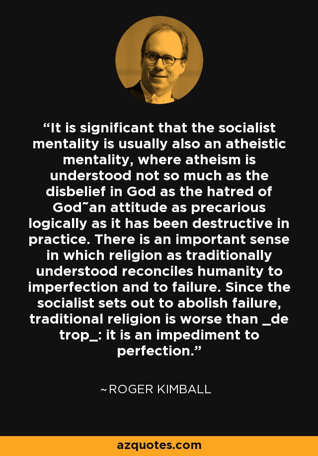 It is significant that the socialist mentality is usually also an atheistic mentality, where atheism is understood not so much as the disbelief in God as the hatred of God˜an attitude as precarious logically as it has been destructive in practice. There is an important sense in which religion as traditionally understood reconciles humanity to imperfection and to failure. Since the socialist sets out to abolish failure, traditional religion is worse than _de trop_: it is an impediment to perfection. - Roger Kimball
