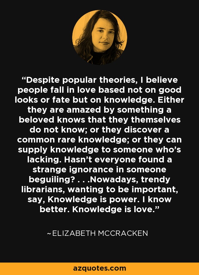 Despite popular theories, I believe people fall in love based not on good looks or fate but on knowledge. Either they are amazed by something a beloved knows that they themselves do not know; or they discover a common rare knowledge; or they can supply knowledge to someone who's lacking. Hasn't everyone found a strange ignorance in someone beguiling? . . .Nowadays, trendy librarians, wanting to be important, say, Knowledge is power. I know better. Knowledge is love. - Elizabeth McCracken