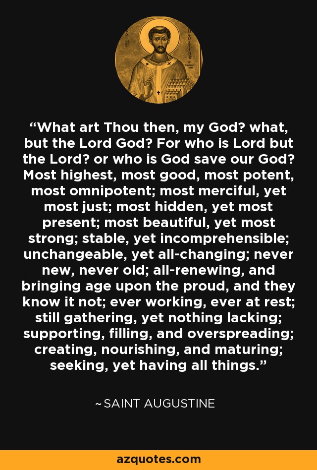 What art Thou then, my God? what, but the Lord God? For who is Lord but the Lord? or who is God save our God? Most highest, most good, most potent, most omnipotent; most merciful, yet most just; most hidden, yet most present; most beautiful, yet most strong; stable, yet incomprehensible; unchangeable, yet all-changing; never new, never old; all-renewing, and bringing age upon the proud, and they know it not; ever working, ever at rest; still gathering, yet nothing lacking; supporting, filling, and overspreading; creating, nourishing, and maturing; seeking, yet having all things. - Saint Augustine