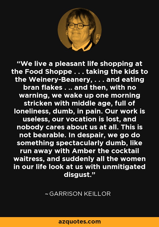 We live a pleasant life shopping at the Food Shoppe . . . taking the kids to the Weinery-Beanery, . . . and eating bran flakes . .. and then, with no warning, we wake up one morning stricken with middle age, full of loneliness, dumb, in pain. Our work is useless, our vocation is lost, and nobody cares about us at all. This is not bearable. In despair, we go do something spectacularly dumb, like run away with Amber the cocktail waitress, and suddenly all the women in our life look at us with unmitigated disgust. - Garrison Keillor