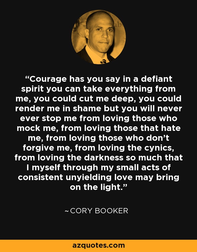 Courage has you say in a defiant spirit you can take everything from me, you could cut me deep, you could render me in shame but you will never ever stop me from loving those who mock me, from loving those that hate me, from loving those who don't forgive me, from loving the cynics, from loving the darkness so much that I myself through my small acts of consistent unyielding love may bring on the light. - Cory Booker