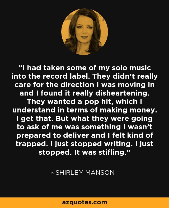 I had taken some of my solo music into the record label. They didn't really care for the direction I was moving in and I found it really disheartening. They wanted a pop hit, which I understand in terms of making money. I get that. But what they were going to ask of me was something I wasn't prepared to deliver and I felt kind of trapped. I just stopped writing. I just stopped. It was stifling. - Shirley Manson