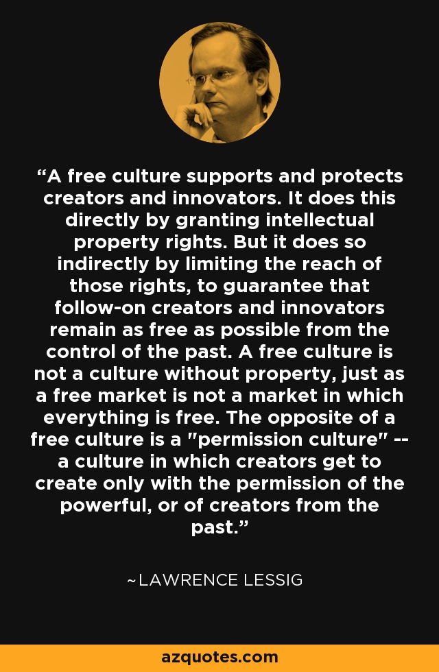 A free culture supports and protects creators and innovators. It does this directly by granting intellectual property rights. But it does so indirectly by limiting the reach of those rights, to guarantee that follow-on creators and innovators remain as free as possible from the control of the past. A free culture is not a culture without property, just as a free market is not a market in which everything is free. The opposite of a free culture is a 