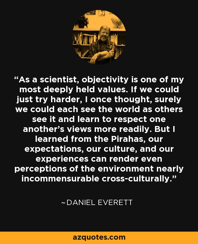 As a scientist, objectivity is one of my most deeply held values. If we could just try harder, I once thought, surely we could each see the world as others see it and learn to respect one another's views more readily. But I learned from the Pirahas, our expectations, our culture, and our experiences can render even perceptions of the environment nearly incommensurable cross-culturally. - Daniel Everett