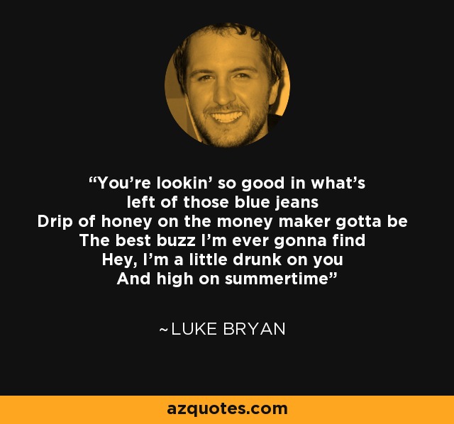 You're lookin' so good in what's left of those blue jeans Drip of honey on the money maker gotta be The best buzz I'm ever gonna find Hey, I'm a little drunk on you And high on summertime - Luke Bryan