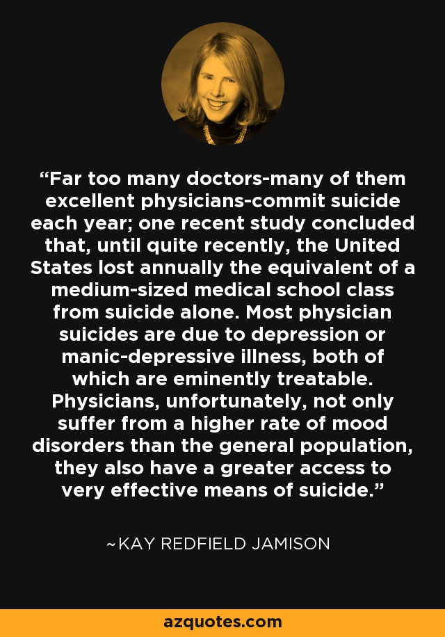 Far too many doctors-many of them excellent physicians-commit suicide each year; one recent study concluded that, until quite recently, the United States lost annually the equivalent of a medium-sized medical school class from suicide alone. Most physician suicides are due to depression or manic-depressive illness, both of which are eminently treatable. Physicians, unfortunately, not only suffer from a higher rate of mood disorders than the general population, they also have a greater access to very effective means of suicide. - Kay Redfield Jamison