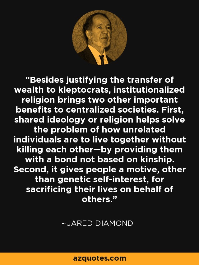 Besides justifying the transfer of wealth to kleptocrats, institutionalized religion brings two other important benefits to centralized societies. First, shared ideology or religion helps solve the problem of how unrelated individuals are to live together without killing each other—by providing them with a bond not based on kinship. Second, it gives people a motive, other than genetic self-interest, for sacrificing their lives on behalf of others. - Jared Diamond