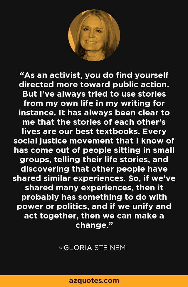 As an activist, you do find yourself directed more toward public action. But I've always tried to use stories from my own life in my writing for instance. It has always been clear to me that the stories of each other's lives are our best textbooks. Every social justice movement that I know of has come out of people sitting in small groups, telling their life stories, and discovering that other people have shared similar experiences. So, if we've shared many experiences, then it probably has something to do with power or politics, and if we unify and act together, then we can make a change. - Gloria Steinem