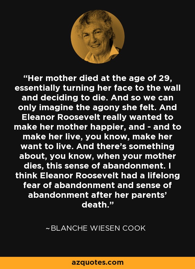 Her mother died at the age of 29, essentially turning her face to the wall and deciding to die. And so we can only imagine the agony she felt. And Eleanor Roosevelt really wanted to make her mother happier, and - and to make her live, you know, make her want to live. And there's something about, you know, when your mother dies, this sense of abandonment. I think Eleanor Roosevelt had a lifelong fear of abandonment and sense of abandonment after her parents' death. - Blanche Wiesen Cook