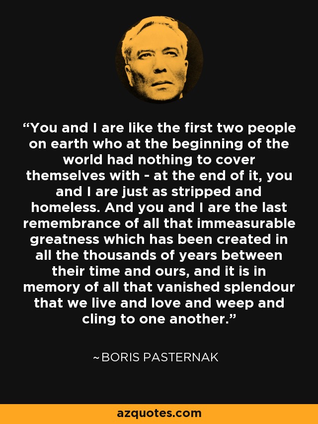 You and I are like the first two people on earth who at the beginning of the world had nothing to cover themselves with - at the end of it, you and I are just as stripped and homeless. And you and I are the last remembrance of all that immeasurable greatness which has been created in all the thousands of years between their time and ours, and it is in memory of all that vanished splendour that we live and love and weep and cling to one another. - Boris Pasternak