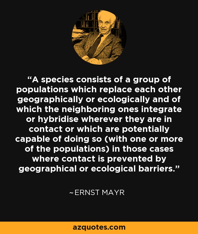 A species consists of a group of populations which replace each other geographically or ecologically and of which the neighboring ones integrate or hybridise wherever they are in contact or which are potentially capable of doing so (with one or more of the populations) in those cases where contact is prevented by geographical or ecological barriers. - Ernst Mayr