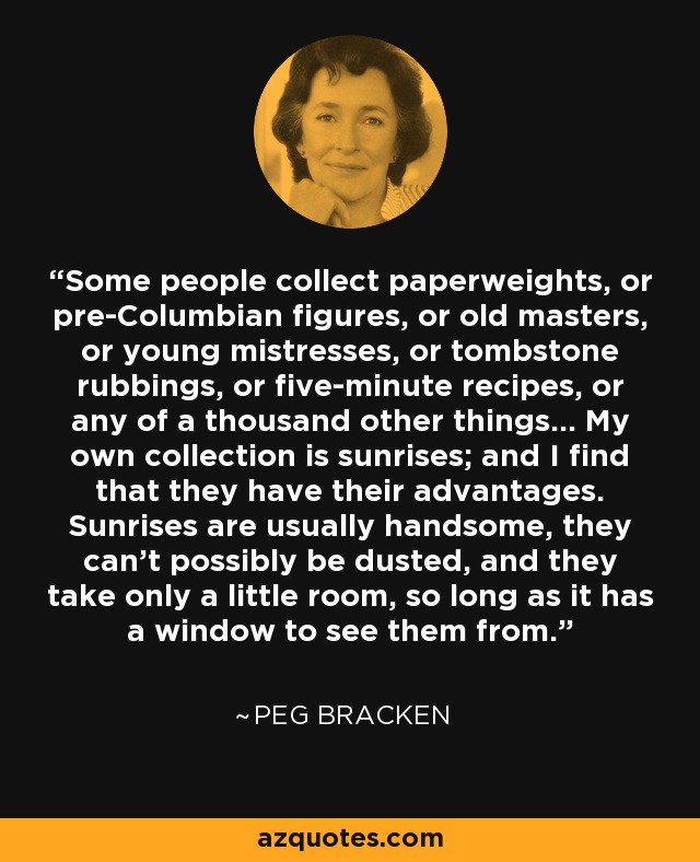 Some people collect paperweights, or pre-Columbian figures, or old masters, or young mistresses, or tombstone rubbings, or five-minute recipes, or any of a thousand other things... My own collection is sunrises; and I find that they have their advantages. Sunrises are usually handsome, they can't possibly be dusted, and they take only a little room, so long as it has a window to see them from. - Peg Bracken