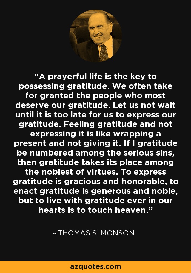 A prayerful life is the key to possessing gratitude. We often take for granted the people who most deserve our gratitude. Let us not wait until it is too late for us to express our gratitude. Feeling gratitude and not expressing it is like wrapping a present and not giving it. If I gratitude be numbered among the serious sins, then gratitude takes its place among the noblest of virtues. To express gratitude is gracious and honorable, to enact gratitude is generous and noble, but to live with gratitude ever in our hearts is to touch heaven. - Thomas S. Monson