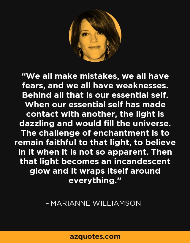 We all make mistakes, we all have fears, and we all have weaknesses. Behind all that is our essential self. When our essential self has made contact with another, the light is dazzling and would fill the universe. The challenge of enchantment is to remain faithful to that light, to believe in it when it is not so apparent. Then that light becomes an incandescent glow and it wraps itself around everything. - Marianne Williamson