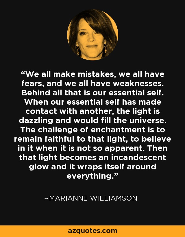 We all make mistakes, we all have fears, and we all have weaknesses. Behind all that is our essential self. When our essential self has made contact with another, the light is dazzling and would fill the universe. The challenge of enchantment is to remain faithful to that light, to believe in it when it is not so apparent. Then that light becomes an incandescent glow and it wraps itself around everything. - Marianne Williamson