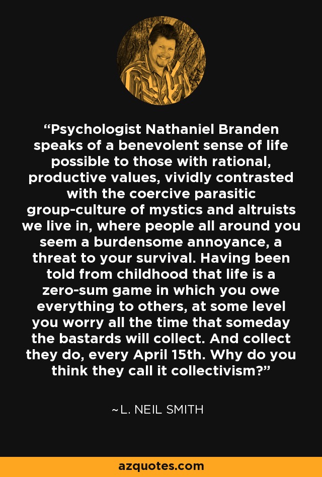 Psychologist Nathaniel Branden speaks of a benevolent sense of life possible to those with rational, productive values, vividly contrasted with the coercive parasitic group-culture of mystics and altruists we live in, where people all around you seem a burdensome annoyance, a threat to your survival. Having been told from childhood that life is a zero-sum game in which you owe everything to others, at some level you worry all the time that someday the bastards will collect. And collect they do, every April 15th. Why do you think they call it collectivism? - L. Neil Smith