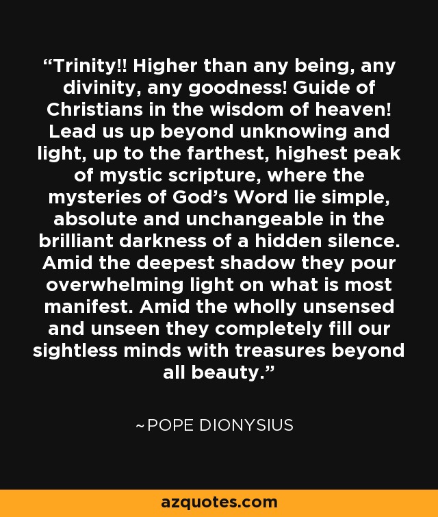 Trinity!! Higher than any being, any divinity, any goodness! Guide of Christians in the wisdom of heaven! Lead us up beyond unknowing and light, up to the farthest, highest peak of mystic scripture, where the mysteries of God's Word lie simple, absolute and unchangeable in the brilliant darkness of a hidden silence. Amid the deepest shadow they pour overwhelming light on what is most manifest. Amid the wholly unsensed and unseen they completely fill our sightless minds with treasures beyond all beauty. - Pope Dionysius