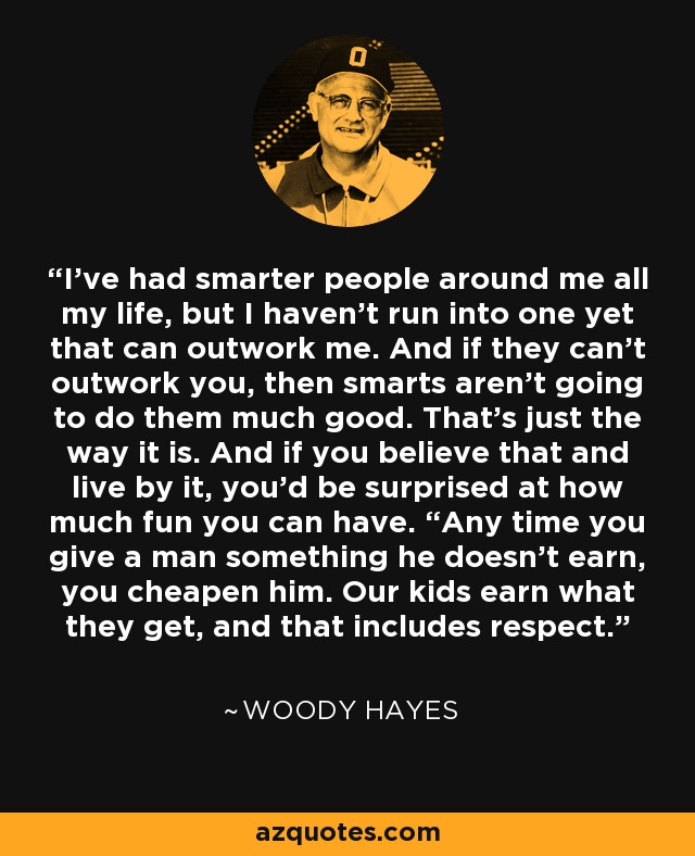 I've had smarter people around me all my life, but I haven't run into one yet that can outwork me. And if they can't outwork you, then smarts aren't going to do them much good. That's just the way it is. And if you believe that and live by it, you'd be surprised at how much fun you can have. “Any time you give a man something he doesn't earn, you cheapen him. Our kids earn what they get, and that includes respect. - Woody Hayes