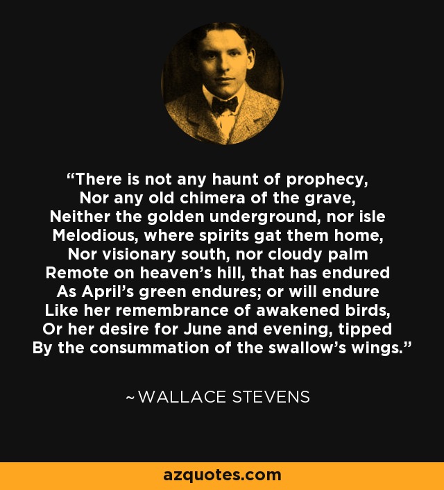 There is not any haunt of prophecy, Nor any old chimera of the grave, Neither the golden underground, nor isle Melodious, where spirits gat them home, Nor visionary south, nor cloudy palm Remote on heaven's hill, that has endured As April's green endures; or will endure Like her remembrance of awakened birds, Or her desire for June and evening, tipped By the consummation of the swallow's wings. - Wallace Stevens