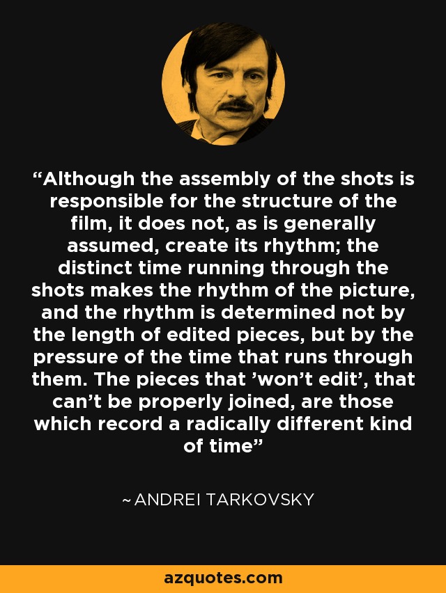 Although the assembly of the shots is responsible for the structure of the film, it does not, as is generally assumed, create its rhythm; the distinct time running through the shots makes the rhythm of the picture, and the rhythm is determined not by the length of edited pieces, but by the pressure of the time that runs through them. The pieces that 'won't edit', that can't be properly joined, are those which record a radically different kind of time - Andrei Tarkovsky