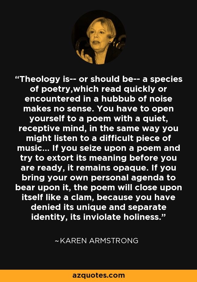 Theology is-- or should be-- a species of poetry,which read quickly or encountered in a hubbub of noise makes no sense. You have to open yourself to a poem with a quiet, receptive mind, in the same way you might listen to a difficult piece of music... If you seize upon a poem and try to extort its meaning before you are ready, it remains opaque. If you bring your own personal agenda to bear upon it, the poem will close upon itself like a clam, because you have denied its unique and separate identity, its inviolate holiness. - Karen Armstrong
