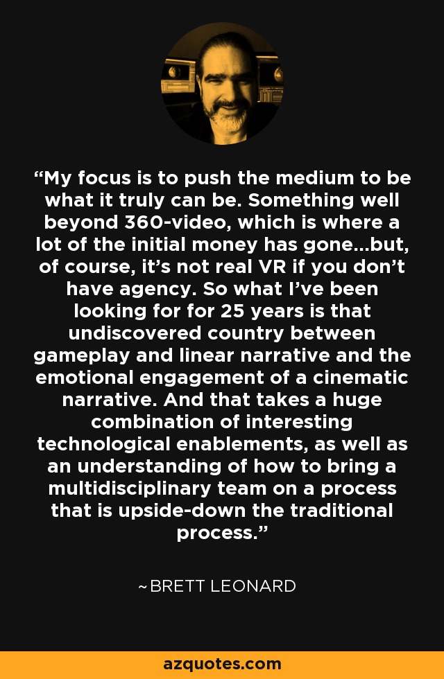 My focus is to push the medium to be what it truly can be. Something well beyond 360-video, which is where a lot of the initial money has gone…but, of course, it’s not real VR if you don’t have agency. So what I’ve been looking for for 25 years is that undiscovered country between gameplay and linear narrative and the emotional engagement of a cinematic narrative. And that takes a huge combination of interesting technological enablements, as well as an understanding of how to bring a multidisciplinary team on a process that is upside-down the traditional process. - Brett Leonard