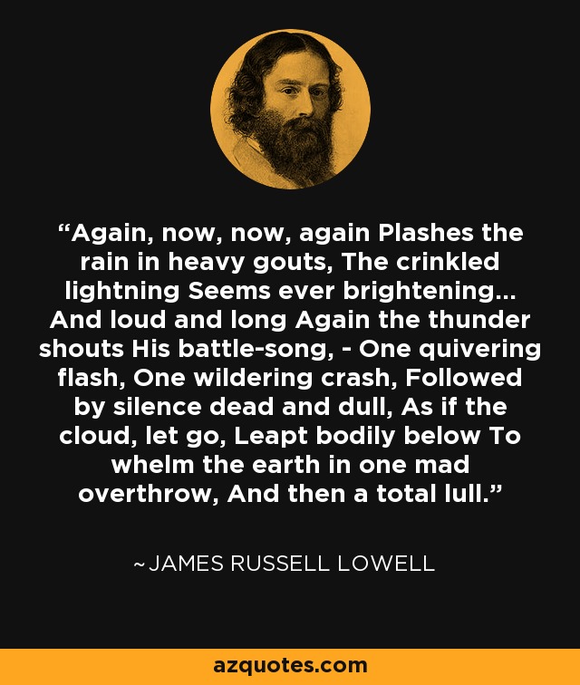 Again, now, now, again Plashes the rain in heavy gouts, The crinkled lightning Seems ever brightening... And loud and long Again the thunder shouts His battle-song, - One quivering flash, One wildering crash, Followed by silence dead and dull, As if the cloud, let go, Leapt bodily below To whelm the earth in one mad overthrow, And then a total lull. - James Russell Lowell