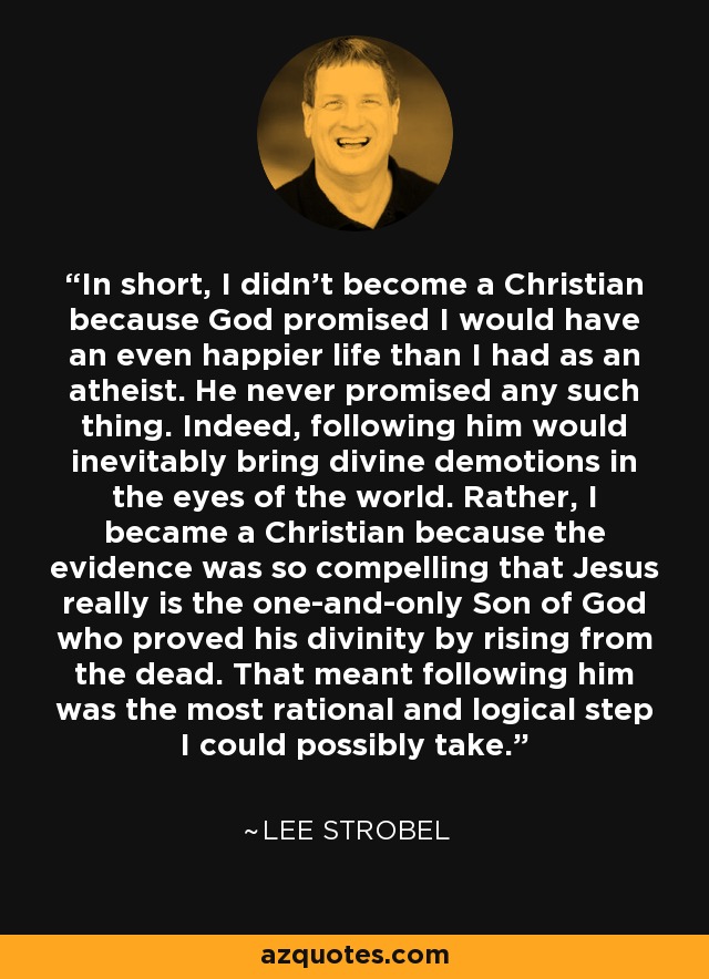 In short, I didn't become a Christian because God promised I would have an even happier life than I had as an atheist. He never promised any such thing. Indeed, following him would inevitably bring divine demotions in the eyes of the world. Rather, I became a Christian because the evidence was so compelling that Jesus really is the one-and-only Son of God who proved his divinity by rising from the dead. That meant following him was the most rational and logical step I could possibly take. - Lee Strobel