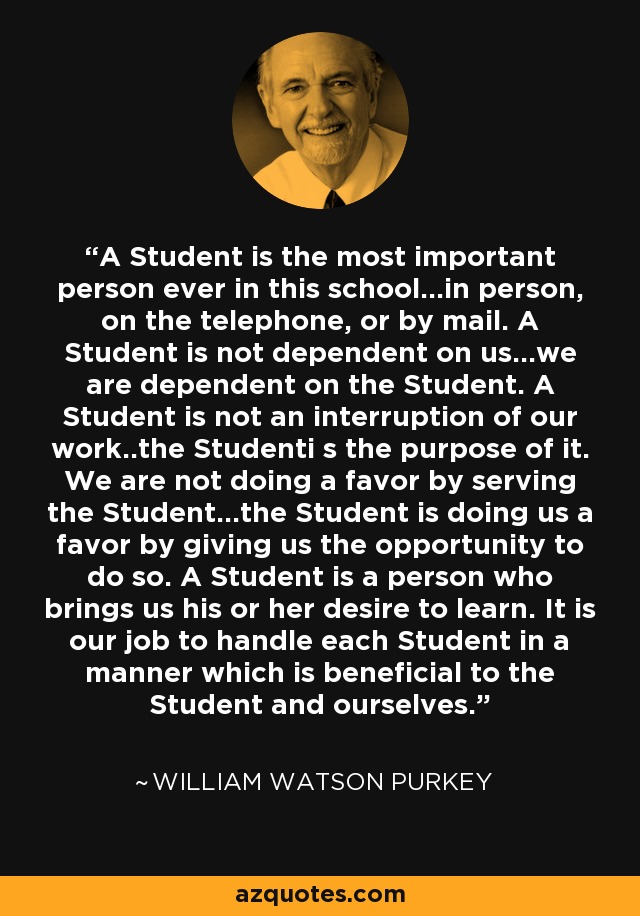 A Student is the most important person ever in this school...in person, on the telephone, or by mail. A Student is not dependent on us...we are dependent on the Student. A Student is not an interruption of our work..the Studenti s the purpose of it. We are not doing a favor by serving the Student...the Student is doing us a favor by giving us the opportunity to do so. A Student is a person who brings us his or her desire to learn. It is our job to handle each Student in a manner which is beneficial to the Student and ourselves. - William Watson Purkey