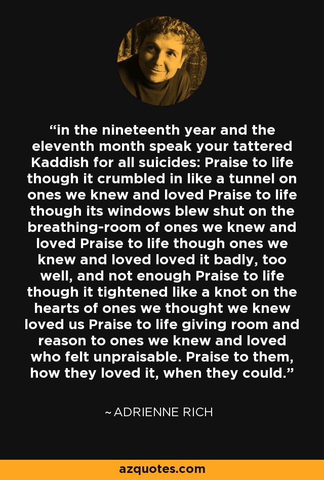 in the nineteenth year and the eleventh month speak your tattered Kaddish for all suicides: Praise to life though it crumbled in like a tunnel on ones we knew and loved Praise to life though its windows blew shut on the breathing-room of ones we knew and loved Praise to life though ones we knew and loved loved it badly, too well, and not enough Praise to life though it tightened like a knot on the hearts of ones we thought we knew loved us Praise to life giving room and reason to ones we knew and loved who felt unpraisable. Praise to them, how they loved it, when they could. - Adrienne Rich