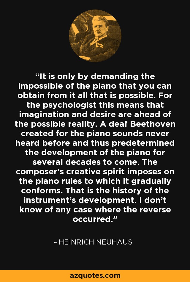 It is only by demanding the impossible of the piano that you can obtain from it all that is possible. For the psychologist this means that imagination and desire are ahead of the possible reality. A deaf Beethoven created for the piano sounds never heard before and thus predetermined the development of the piano for several decades to come. The composer's creative spirit imposes on the piano rules to which it gradually conforms. That is the history of the instrument's development. I don't know of any case where the reverse occurred. - Heinrich Neuhaus