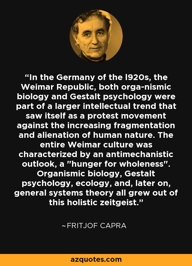 In the Germany of the l920s, the Weimar Republic, both orga­nismic biology and Gestalt psychology were part of a larger intellectual trend that saw itself as a protest movement against the increasing fragmentation and alienation of human nature. The entire Weimar culture was characterized by an antimechanistic outlook, a 