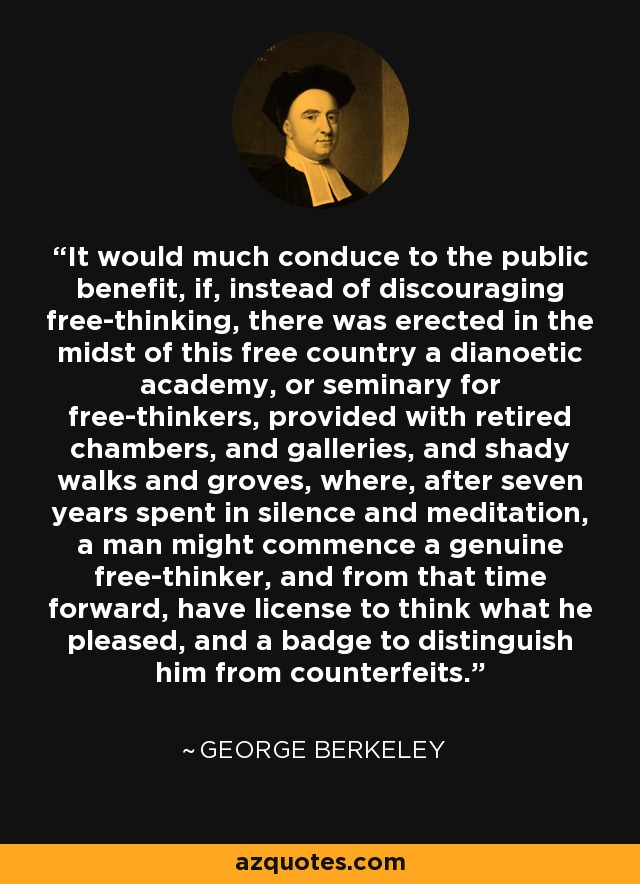 It would much conduce to the public benefit, if, instead of discouraging free-thinking, there was erected in the midst of this free country a dianoetic academy, or seminary for free-thinkers, provided with retired chambers, and galleries, and shady walks and groves, where, after seven years spent in silence and meditation, a man might commence a genuine free-thinker, and from that time forward, have license to think what he pleased, and a badge to distinguish him from counterfeits. - George Berkeley