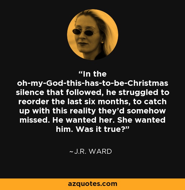 In the oh-my-God-this-has-to-be-Christmas silence that followed, he struggled to reorder the last six months, to catch up with this reality they'd somehow missed. He wanted her. She wanted him. Was it true? - J.R. Ward