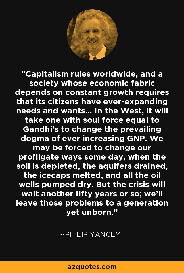 Capitalism rules worldwide, and a society whose economic fabric depends on constant growth requires that its citizens have ever-expanding needs and wants... In the West, it will take one with soul force equal to Gandhi's to change the prevailing dogma of ever increasing GNP. We may be forced to change our profligate ways some day, when the soil is depleted, the aquifers drained, the icecaps melted, and all the oil wells pumped dry. But the crisis will wait another fifty years or so; we'll leave those problems to a generation yet unborn. - Philip Yancey