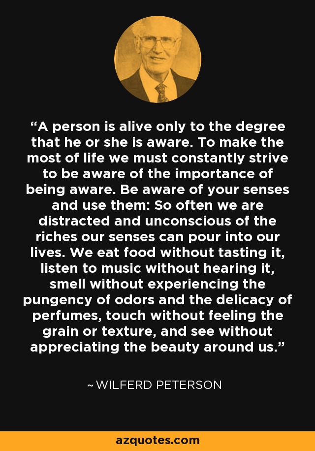 A person is alive only to the degree that he or she is aware. To make the most of life we must constantly strive to be aware of the importance of being aware. Be aware of your senses and use them: So often we are distracted and unconscious of the riches our senses can pour into our lives. We eat food without tasting it, listen to music without hearing it, smell without experiencing the pungency of odors and the delicacy of perfumes, touch without feeling the grain or texture, and see without appreciating the beauty around us. - Wilferd Peterson