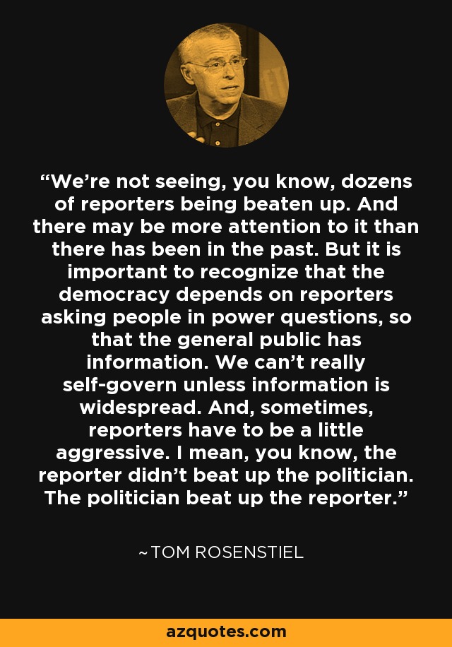 We're not seeing, you know, dozens of reporters being beaten up. And there may be more attention to it than there has been in the past. But it is important to recognize that the democracy depends on reporters asking people in power questions, so that the general public has information. We can't really self-govern unless information is widespread. And, sometimes, reporters have to be a little aggressive. I mean, you know, the reporter didn't beat up the politician. The politician beat up the reporter. - Tom Rosenstiel