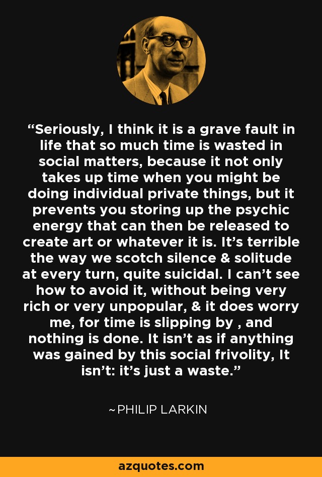 Seriously, I think it is a grave fault in life that so much time is wasted in social matters, because it not only takes up time when you might be doing individual private things, but it prevents you storing up the psychic energy that can then be released to create art or whatever it is. It's terrible the way we scotch silence & solitude at every turn, quite suicidal. I can't see how to avoid it, without being very rich or very unpopular, & it does worry me, for time is slipping by , and nothing is done. It isn't as if anything was gained by this social frivolity, It isn't: it's just a waste. - Philip Larkin