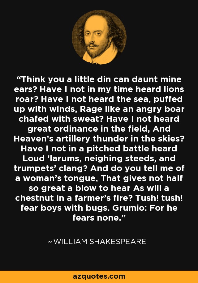 Think you a little din can daunt mine ears? Have I not in my time heard lions roar? Have I not heard the sea, puffed up with winds, Rage like an angry boar chafed with sweat? Have I not heard great ordinance in the field, And Heaven's artillery thunder in the skies? Have I not in a pitched battle heard Loud 'larums, neighing steeds, and trumpets' clang? And do you tell me of a woman's tongue, That gives not half so great a blow to hear As will a chestnut in a farmer's fire? Tush! tush! fear boys with bugs. Grumio: For he fears none. - William Shakespeare