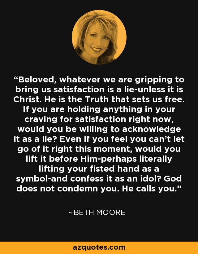 Beloved, whatever we are gripping to bring us satisfaction is a lie-unless it is Christ. He is the Truth that sets us free. If you are holding anything in your craving for satisfaction right now, would you be willing to acknowledge it as a lie? Even if you feel you can't let go of it right this moment, would you lift it before Him-perhaps literally lifting your fisted hand as a symbol-and confess it as an idol? God does not condemn you. He calls you. - Beth Moore