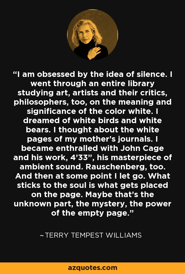 I am obsessed by the idea of silence. I went through an entire library studying art, artists and their critics, philosophers, too, on the meaning and significance of the color white. I dreamed of white birds and white bears. I thought about the white pages of my mother's journals. I became enthralled with John Cage and his work, 4'33”, his masterpiece of ambient sound. Rauschenberg, too. And then at some point I let go. What sticks to the soul is what gets placed on the page. Maybe that's the unknown part, the mystery, the power of the empty page. - Terry Tempest Williams