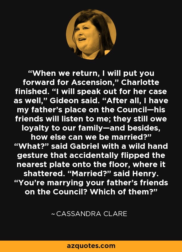 When we return, I will put you forward for Ascension,” Charlotte finished. “I will speak out for her case as well,” Gideon said. “After all, I have my father’s place on the Council—his friends will listen to me; they still owe loyalty to our family—and besides, how else can we be married?” “What?” said Gabriel with a wild hand gesture that accidentally flipped the nearest plate onto the floor, where it shattered. “Married?” said Henry. “You’re marrying your father’s friends on the Council? Which of them? - Cassandra Clare