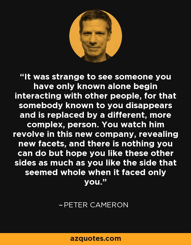 It was strange to see someone you have only known alone begin interacting with other people, for that somebody known to you disappears and is replaced by a different, more complex, person. You watch him revolve in this new company, revealing new facets, and there is nothing you can do but hope you like these other sides as much as you like the side that seemed whole when it faced only you. - Peter Cameron