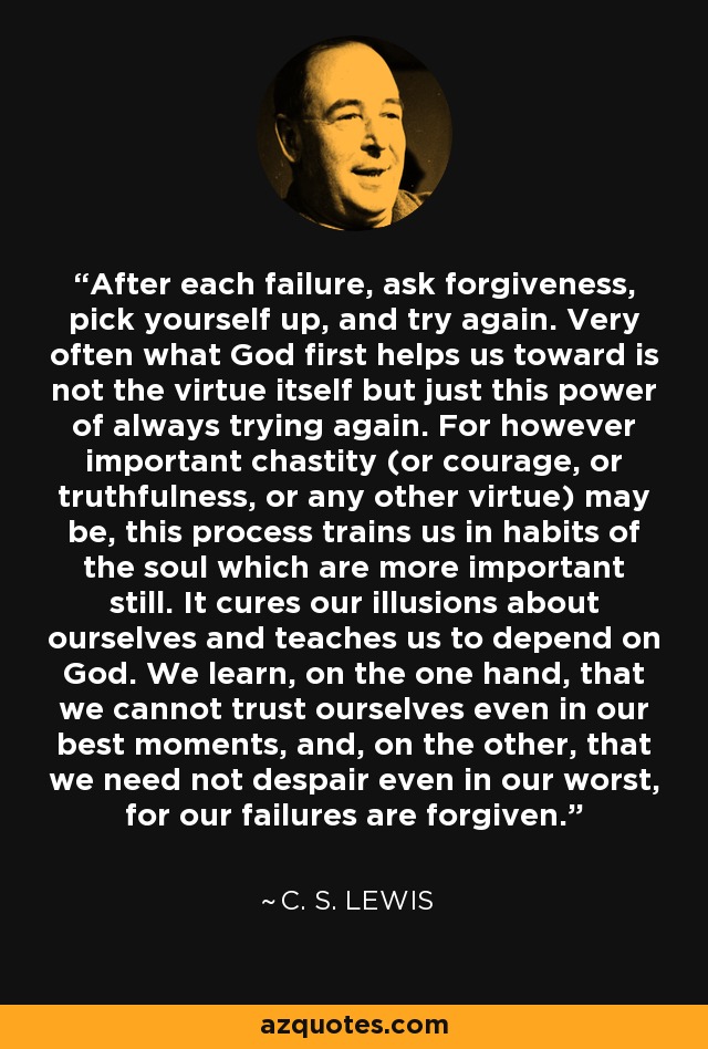 After each failure, ask forgiveness, pick yourself up, and try again. Very often what God first helps us toward is not the virtue itself but just this power of always trying again. For however important chastity (or courage, or truthfulness, or any other virtue) may be, this process trains us in habits of the soul which are more important still. It cures our illusions about ourselves and teaches us to depend on God. We learn, on the one hand, that we cannot trust ourselves even in our best moments, and, on the other, that we need not despair even in our worst, for our failures are forgiven. - C. S. Lewis