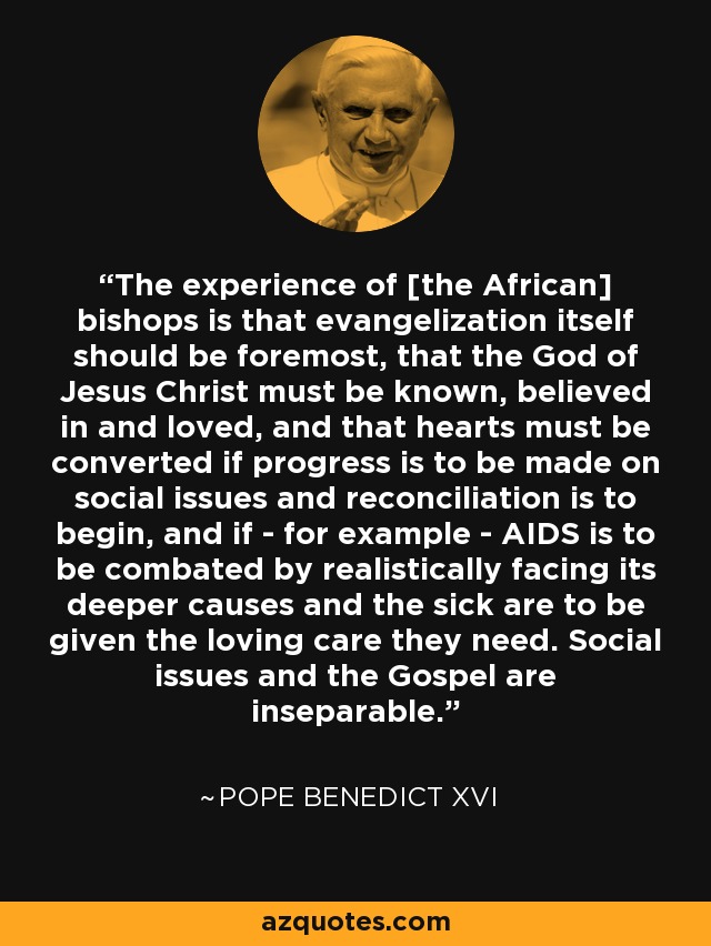 The experience of [the African] bishops is that evangelization itself should be foremost, that the God of Jesus Christ must be known, believed in and loved, and that hearts must be converted if progress is to be made on social issues and reconciliation is to begin, and if - for example - AIDS is to be combated by realistically facing its deeper causes and the sick are to be given the loving care they need. Social issues and the Gospel are inseparable. - Pope Benedict XVI